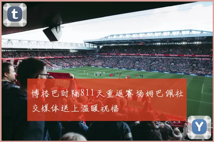博格巴时隔811天重返赛场姆巴佩社交媒体送上温暖祝福