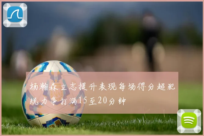 杨瀚森立志提升表现每场得分超犯规力争打满15至20分钟