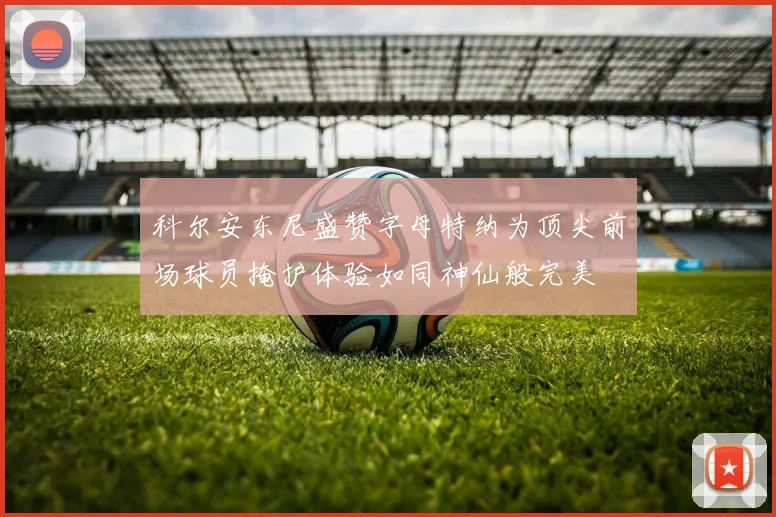 科尔安东尼盛赞字母特纳为顶尖前场球员掩护体验如同神仙般完美