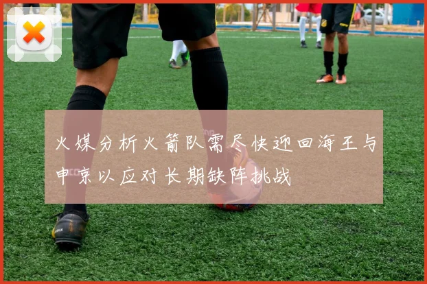 火媒分析火箭队需尽快迎回海王与申京以应对长期缺阵挑战