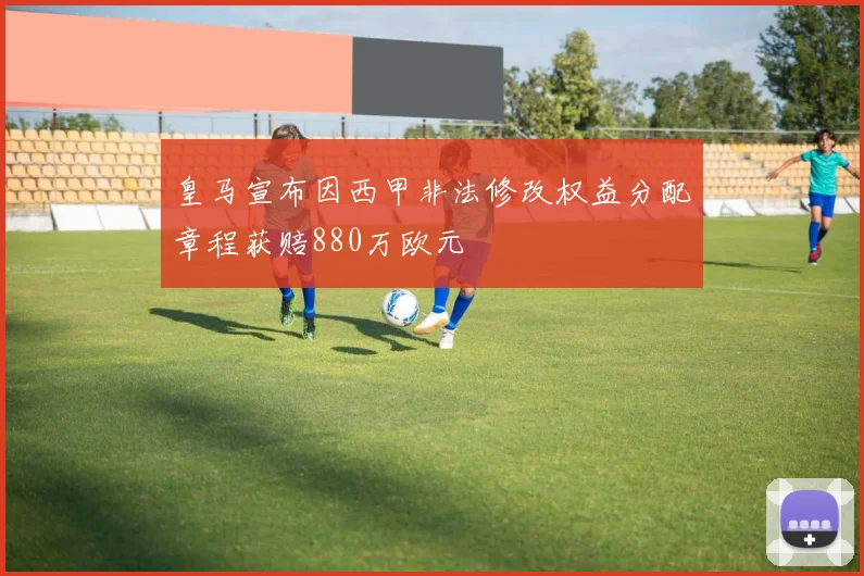 皇马宣布因西甲非法修改权益分配章程获赔880万欧元