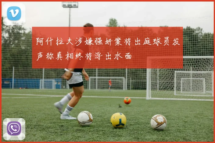 阿什拉夫涉嫌强奸案将出庭球员发声称真相终将浮出水面