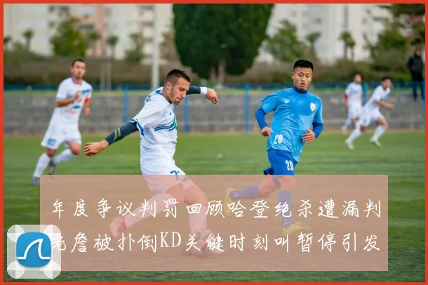 年度争议判罚回顾哈登绝杀遭漏判老詹被扑倒KD关键时刻叫暂停引发热议