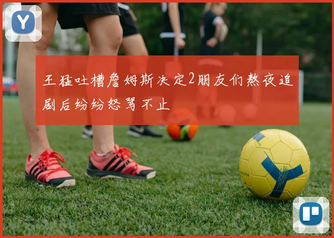王猛吐槽詹姆斯决定2朋友们熬夜追剧后纷纷怒骂不止
