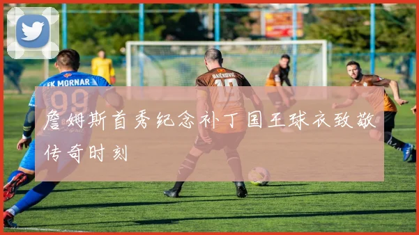 詹姆斯首秀纪念补丁国王球衣致敬传奇时刻