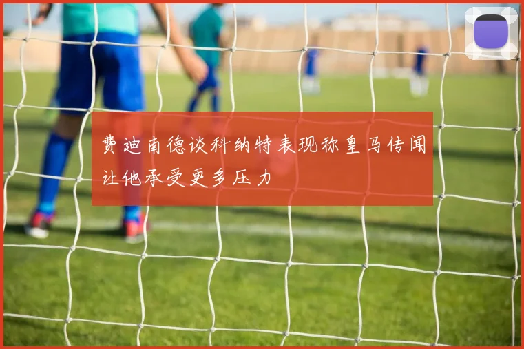 费迪南德谈科纳特表现称皇马传闻让他承受更多压力