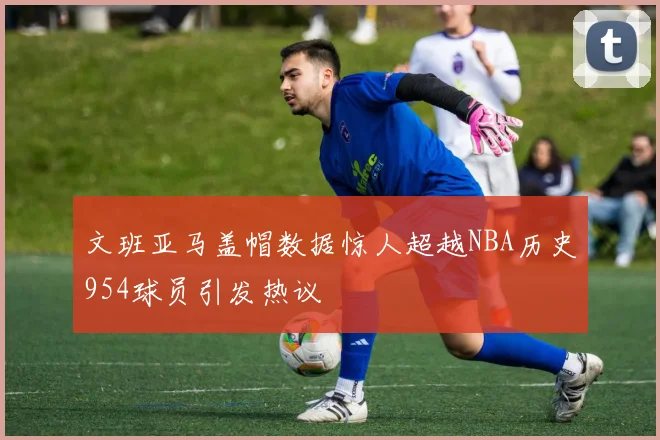 文班亚马盖帽数据惊人超越NBA历史954球员引发热议