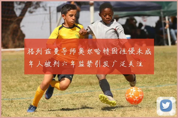 格列兹曼导师奥尔哈特因性侵未成年人被判六年监禁引发广泛关注
