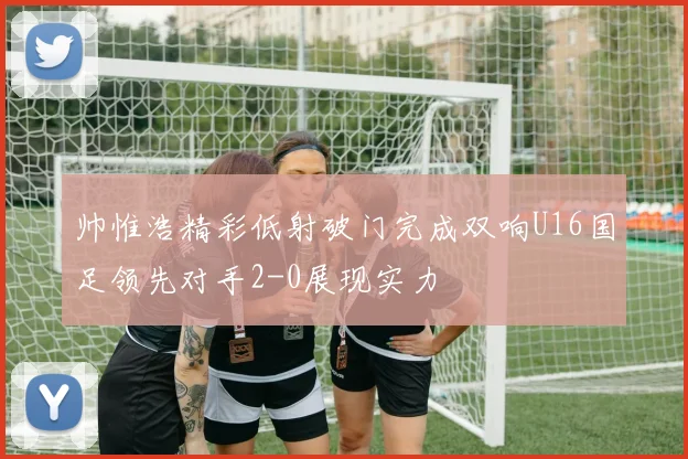 帅惟浩精彩低射破门完成双响U16国足领先对手2-0展现实力