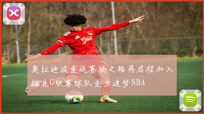 奥拉迪波重返赛场之路再启程加入雄鹿G联赛球队全力追梦NBA