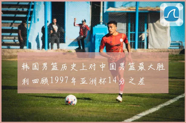韩国男篮历史上对中国男篮最大胜利回顾1997年亚洲杯14分之差