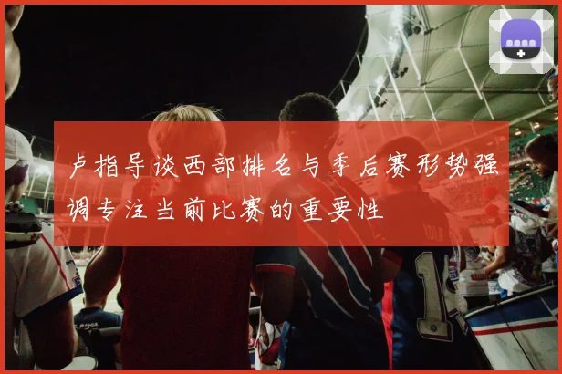 卢指导谈西部排名与季后赛形势强调专注当前比赛的重要性