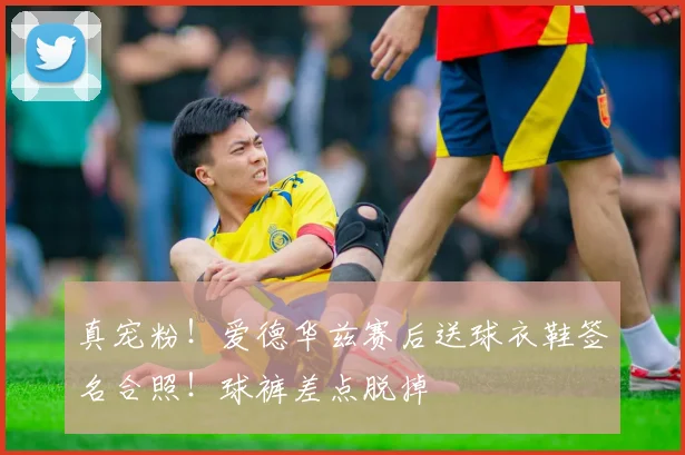 真宠粉！爱德华兹赛后送球衣鞋签名合照！球裤差点脱掉