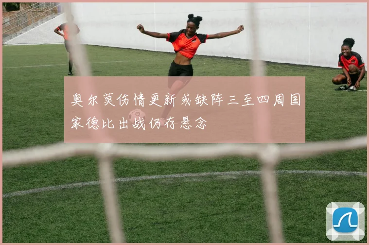 奥尔莫伤情更新或缺阵三至四周国家德比出战仍存悬念
