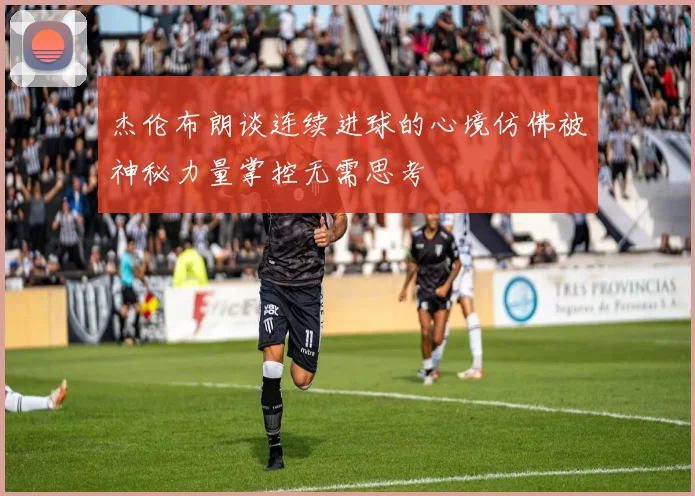 杰伦布朗谈连续进球的心境仿佛被神秘力量掌控无需思考