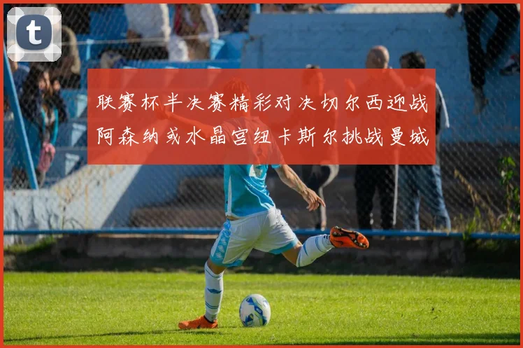 联赛杯半决赛精彩对决切尔西迎战阿森纳或水晶宫纽卡斯尔挑战曼城