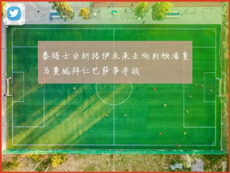 泰晤士分析格伊未来去向利物浦皇马曼城拜仁巴萨争夺战