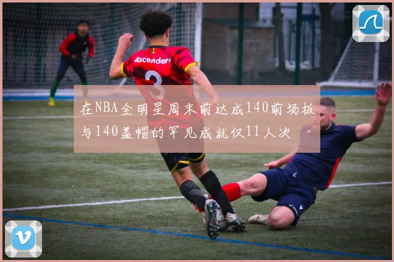 在NBA全明星周末前达成140前场板与140盖帽的罕见成就仅11人次