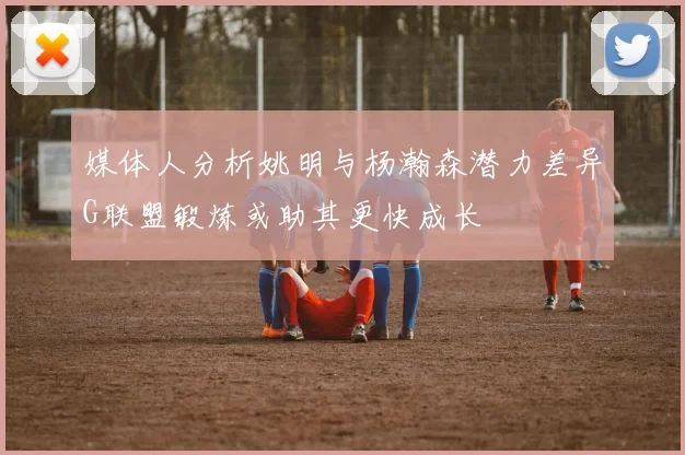 媒体人分析姚明与杨瀚森潜力差异G联盟锻炼或助其更快成长