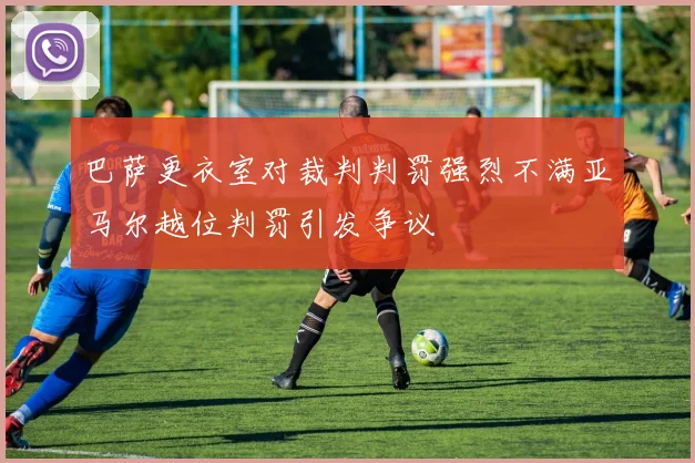 巴萨更衣室对裁判判罚强烈不满亚马尔越位判罚引发争议