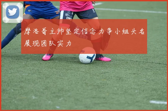 摩洛哥主帅坚定信念力争小组头名展现团队实力