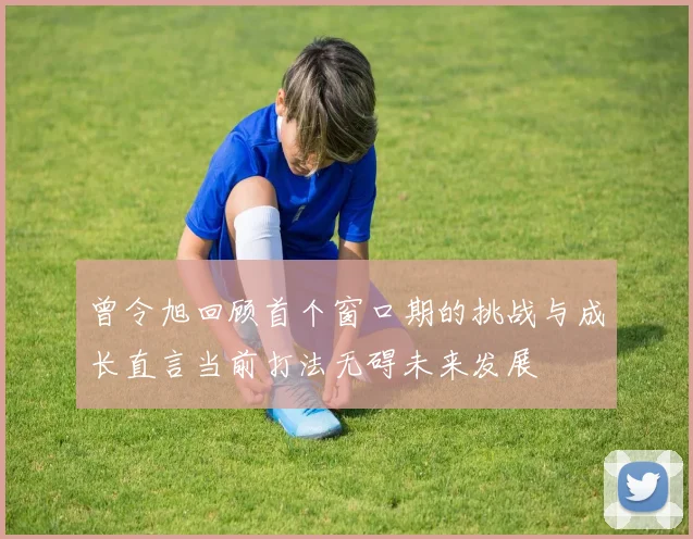 曾令旭回顾首个窗口期的挑战与成长直言当前打法无碍未来发展