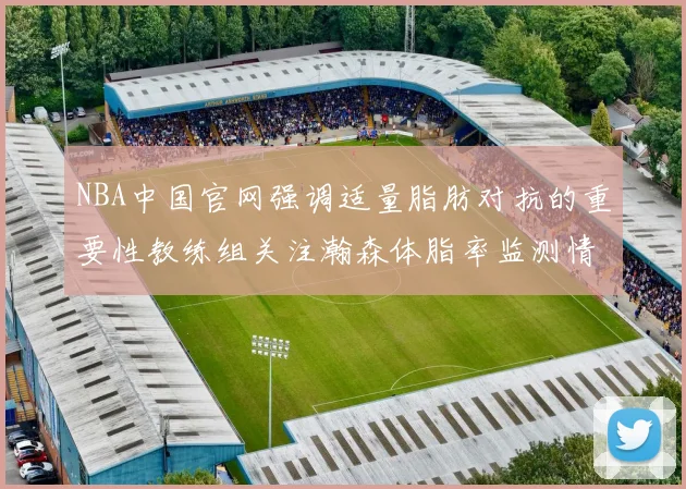 NBA中国官网强调适量脂肪对抗的重要性教练组关注瀚森体脂率监测情况