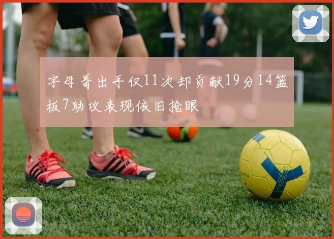 字母哥出手仅11次却贡献19分14篮板7助攻表现依旧抢眼