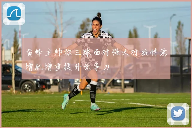 黄蜂主帅称三球面对强大对抗特意增肌增重提升竞争力