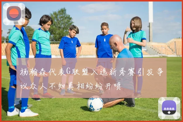 杨瀚森代表G联盟入选新秀赛引发争议众人不知真相纷纷开喷
