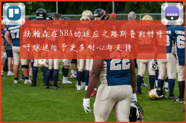 杨瀚森在NBA的适应之路斯普利特呼吁球迷给予更多耐心与支持