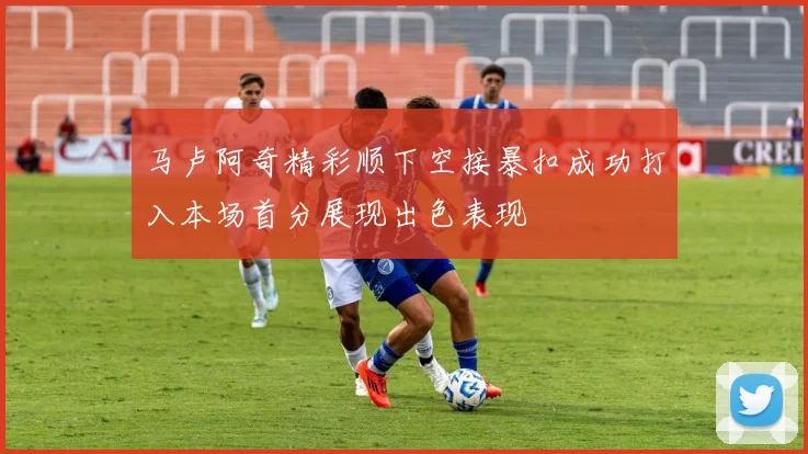 马卢阿奇精彩顺下空接暴扣成功打入本场首分展现出色表现