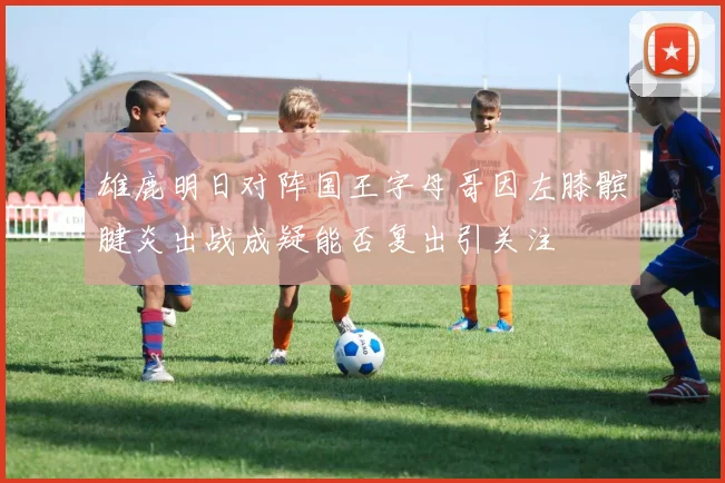 雄鹿明日对阵国王字母哥因左膝髌腱炎出战成疑能否复出引关注