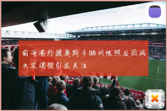 前海港外援奥斯卡晒训练照后因病决定退役引发关注