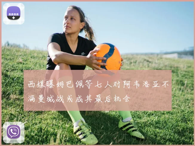 西媒曝姆巴佩等七人对阿韦洛亚不满曼城战或成其最后机会