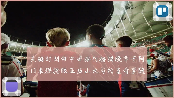 关键时刻命中率排行榜揭晓华子阿门表现抢眼亚历山大与约基奇紧随其后