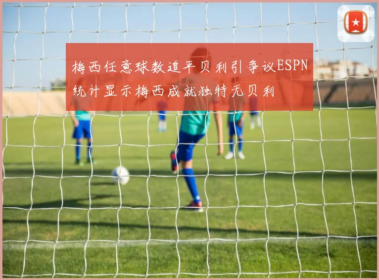 梅西任意球数追平贝利引争议ESPN统计显示梅西成就独特无贝利