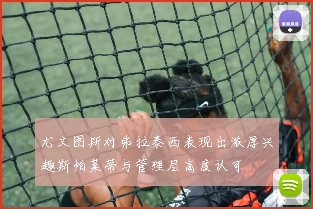 尤文图斯对弗拉泰西表现出浓厚兴趣斯帕莱蒂与管理层高度认可