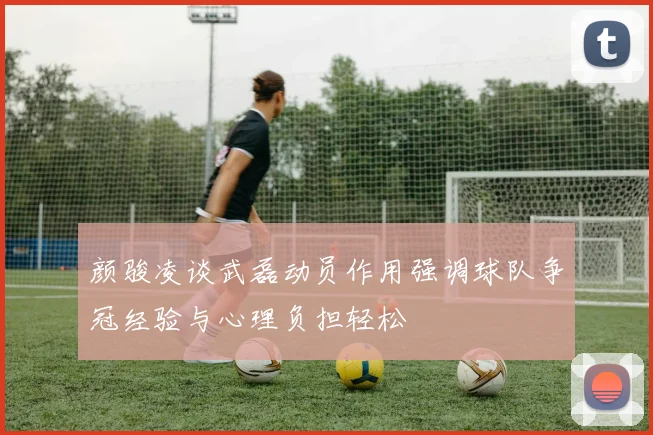 颜骏凌谈武磊动员作用强调球队争冠经验与心理负担轻松