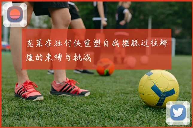克莱在独行侠重塑自我摆脱过往辉煌的束缚与挑战