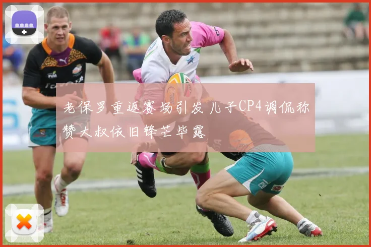 老保罗重返赛场引发儿子CP4调侃称赞大叔依旧锋芒毕露