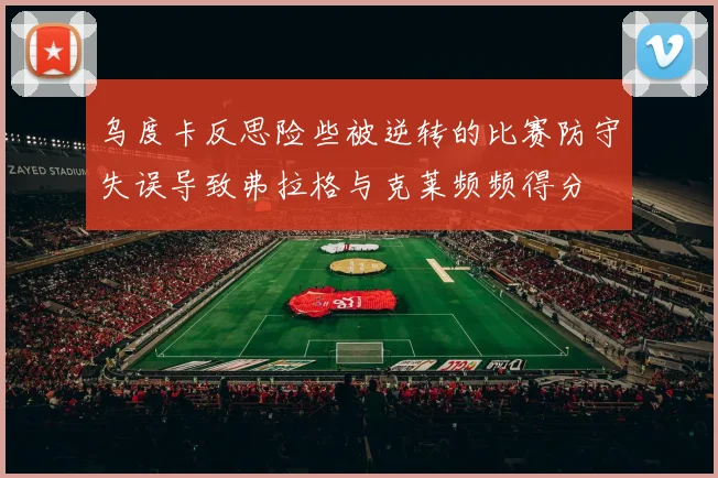 乌度卡反思险些被逆转的比赛防守失误导致弗拉格与克莱频频得分